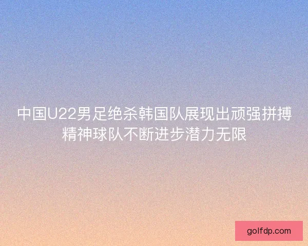 中国U22男足绝杀韩国队展现出顽强拼搏精神球队不断进步潜力无限