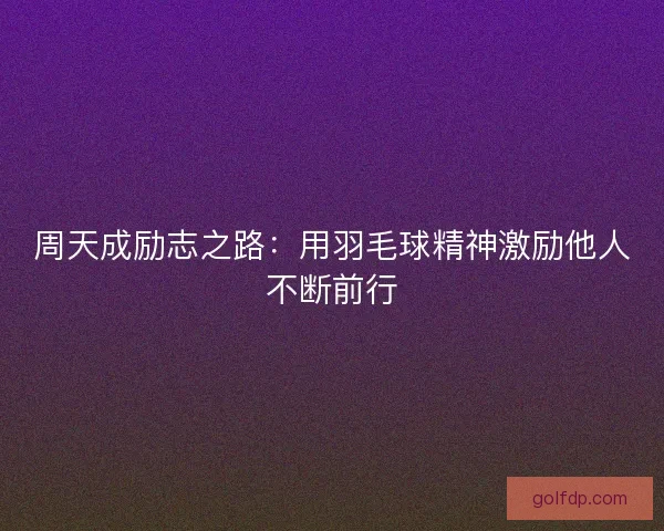 周天成励志之路：用羽毛球精神激励他人不断前行