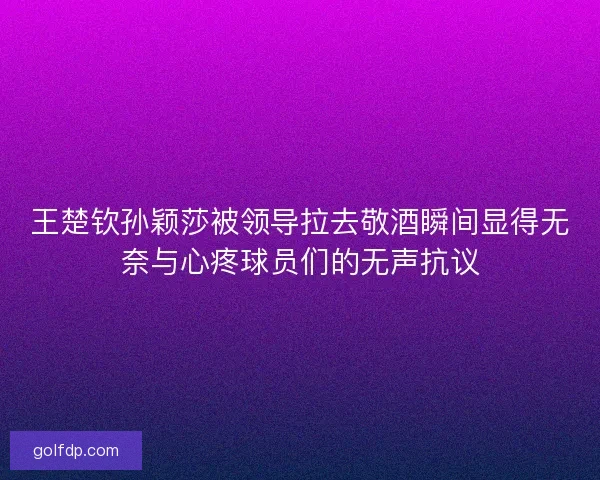王楚钦孙颖莎被领导拉去敬酒瞬间显得无奈与心疼球员们的无声抗议